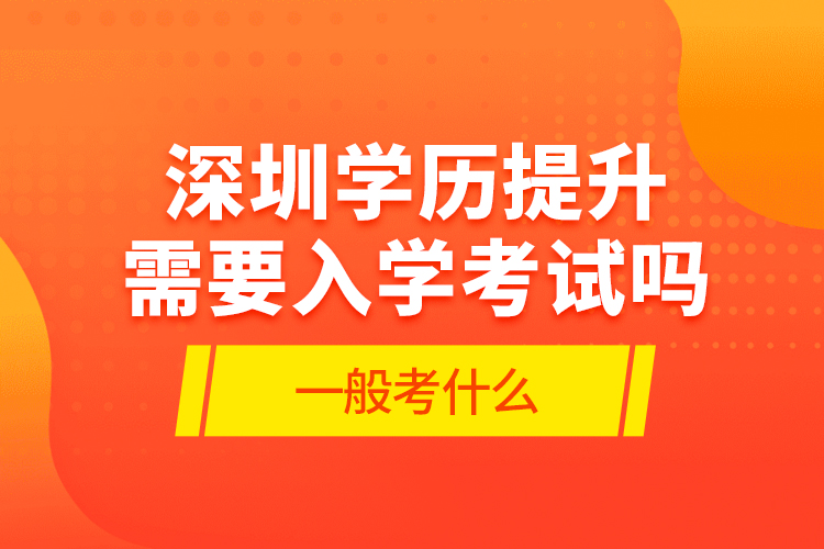 深圳学历提升需要入学考试吗?一般考什么?