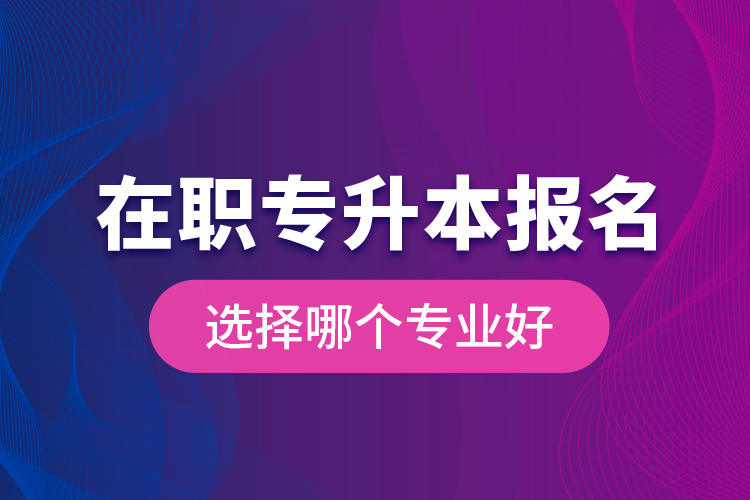 在职专升本报名选择哪个专业好