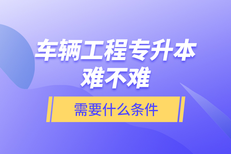 车辆工程专升本难不难？需要什么条件？