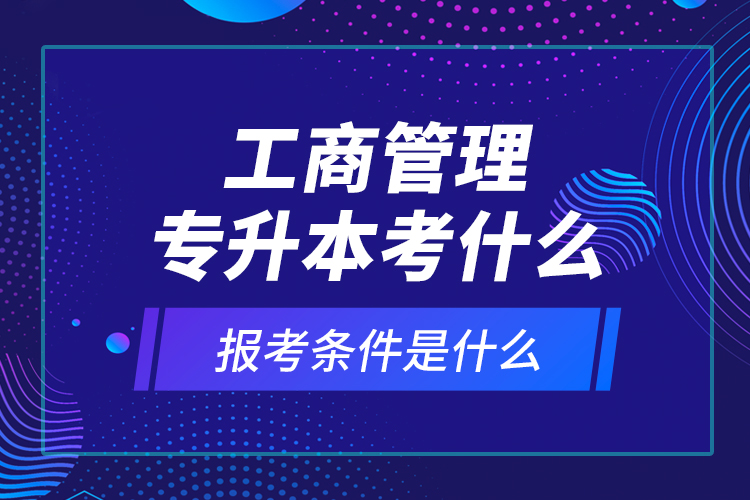 工商管理专升本考什么，报考条件是什么？