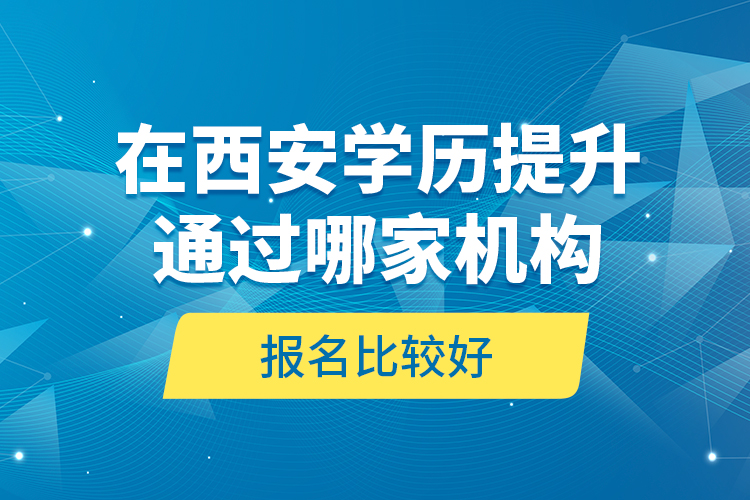 在西安学历提升通过哪家机构报名比较好？