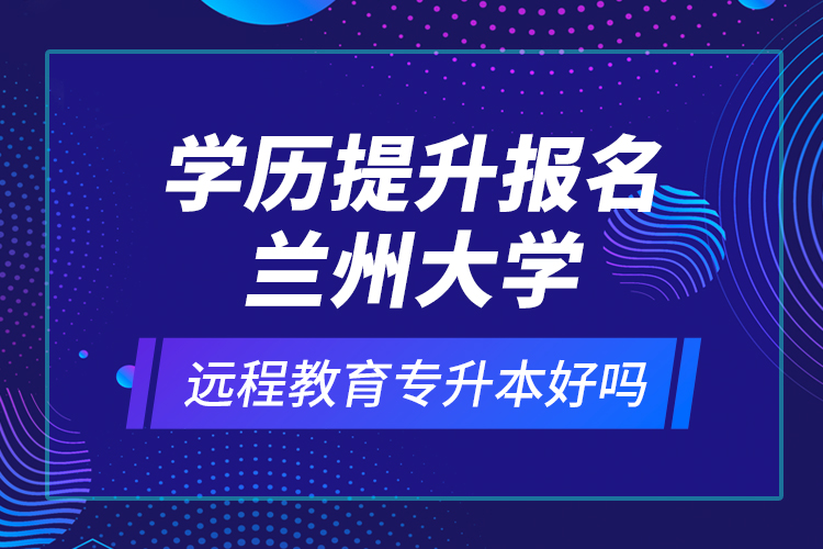 学历提升报名兰州大学远程教育专升本好吗？