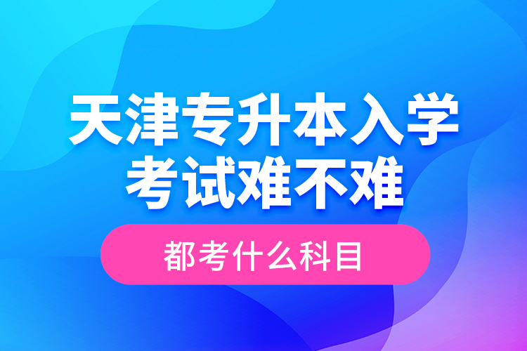 天津专升本入学考试难不难，都考什么科目？