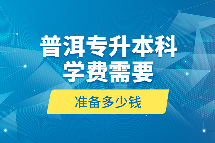 普洱专升本科学费需要准备多少钱？