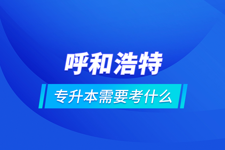 呼和浩特专升本需要考什么？