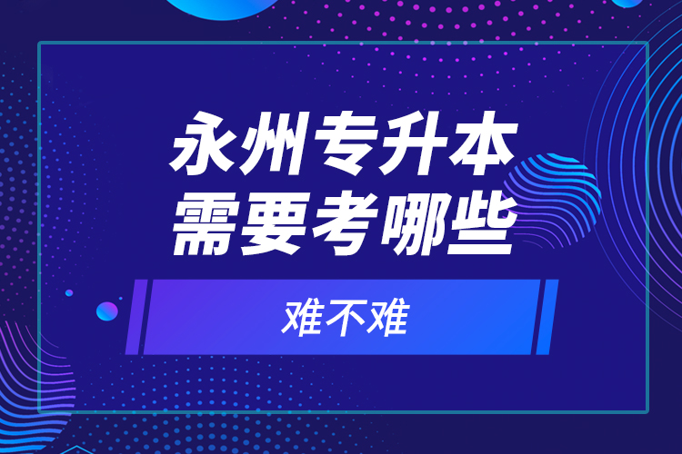 永州专升本需要考哪些？难不难？