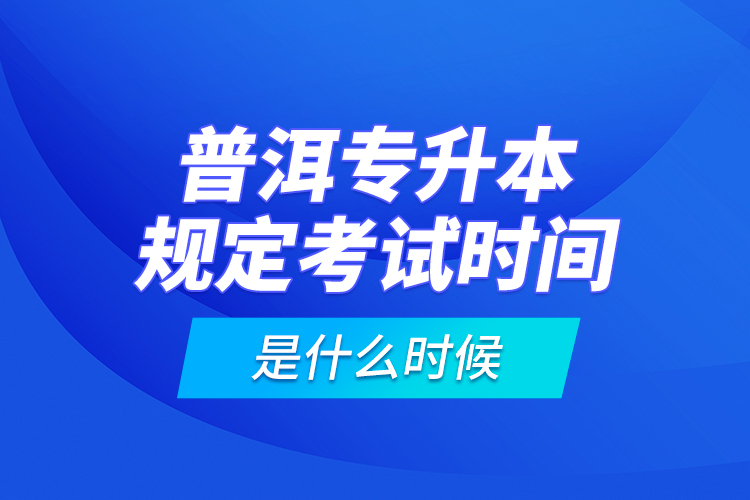 普洱专升本规定考试时间是什么时候？