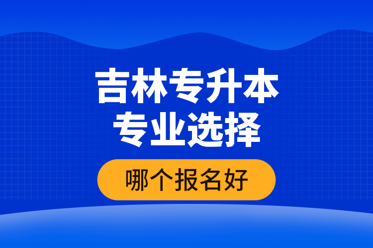 吉林专升本专业选择哪个报名好？