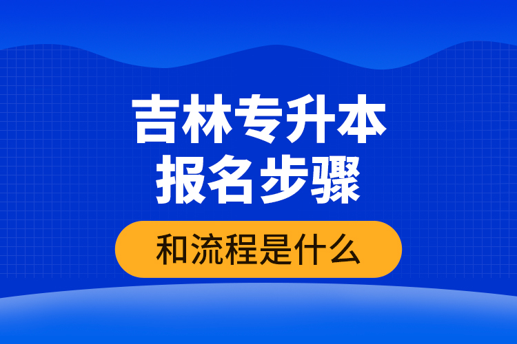 吉林专升本报名步骤和流程是什么？