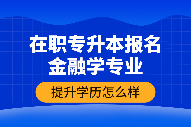 在职专升本报名金融学专业提升学历怎么样？