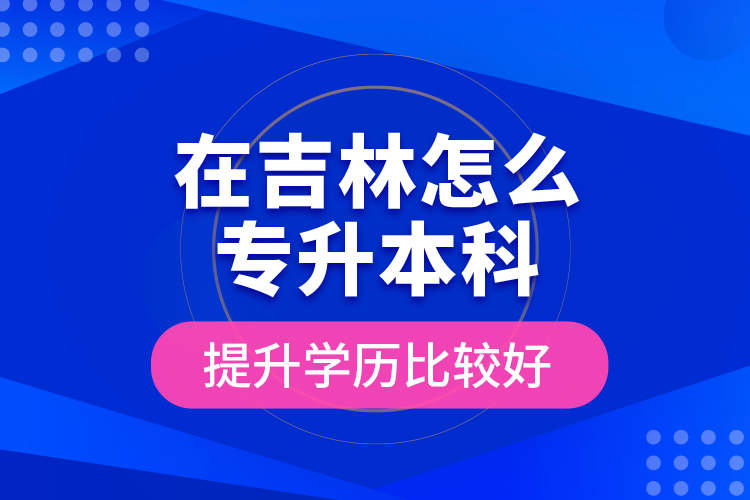 在吉林怎么专升本科提升学历比较好？