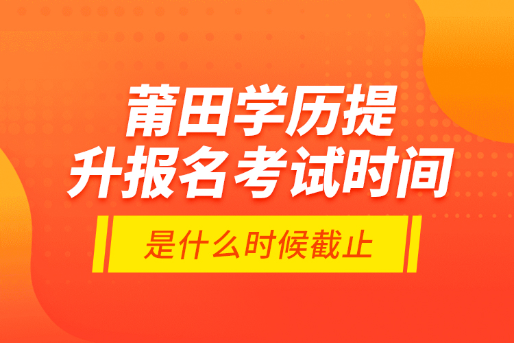 莆田学历提升报名考试时间是什么时候截止？