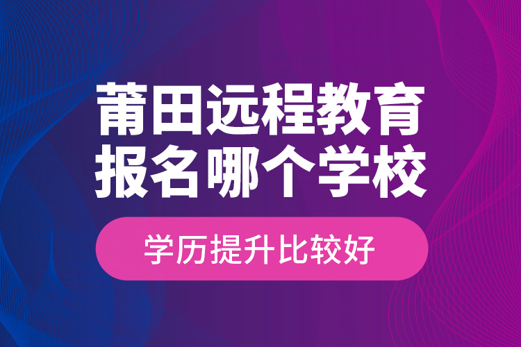 莆田远程教育报名哪个学校学历提升比较好？