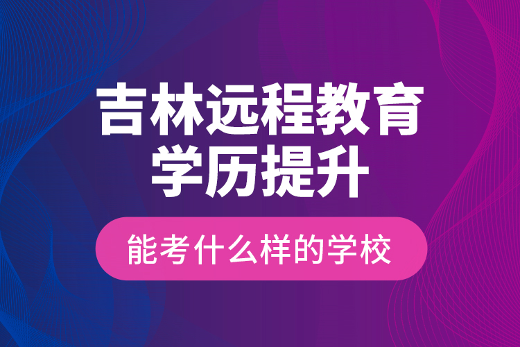 吉林远程教育学历提升能考什么样的学校？