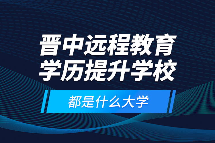 晋中远程教育学历提升学校都是什么大学？