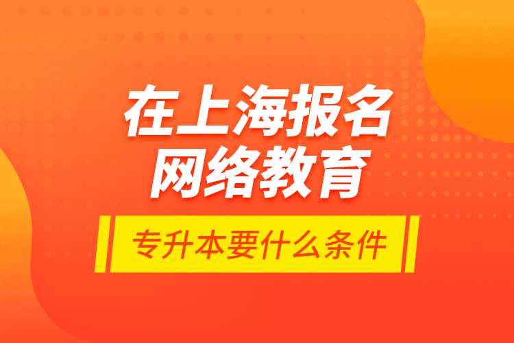 在上海报名网络教育专升本要什么条件？