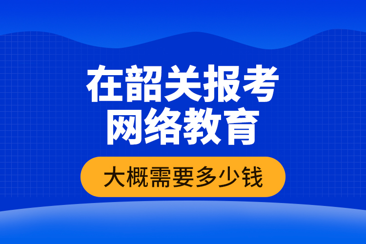 在韶关报考网络教育大概需要多少钱？