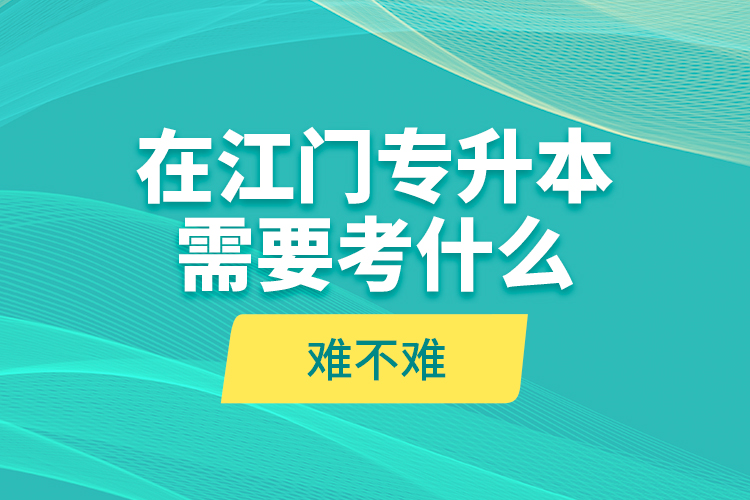 在江门专升本需要考什么？难不难？