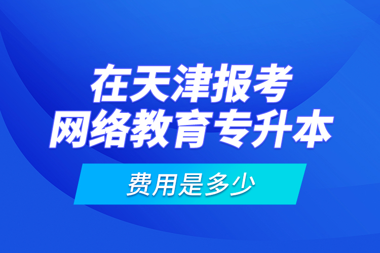 在天津报考网络教育专升本的费用是多少？