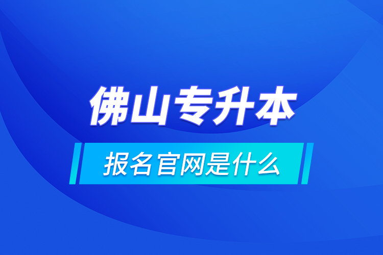 佛山专升本报名官网是什么？