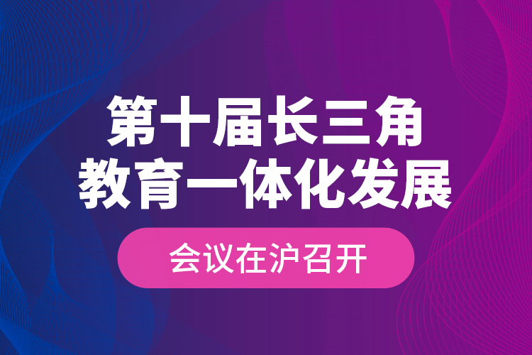 第十届长三角教育一体化发展会议在沪召开